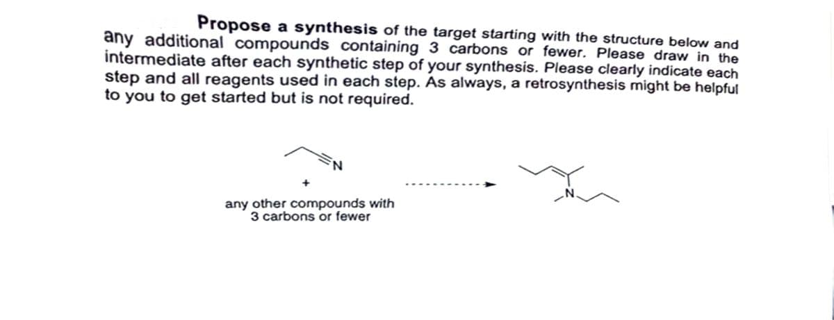 Propose a synthesis of the target starting with the structure below and
any additional compounds containing 3 carbons or fewer. Please draw in the
intermediate after each synthetic step of your synthesis. Please clearly indicate each
step and all reagents used in each step. As always, a retrosynthesis might be helpful
to you to get started but is not required.
N
any other compounds with
3 carbons or fewer
N