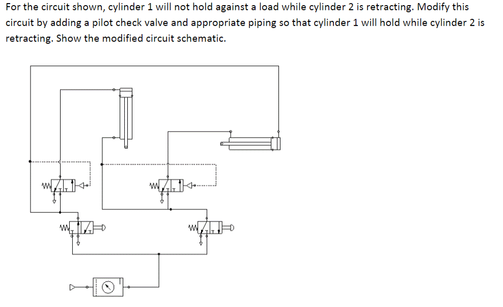 For the circuit shown, cylinder 1 will not hold against a load while cylinder 2 is retracting. Modify this
circuit by adding a pilot check valve and appropriate piping so that cylinder 1 will hold while cylinder 2 is
retracting. Show the modified circuit schematic.
20
w
wypted-o