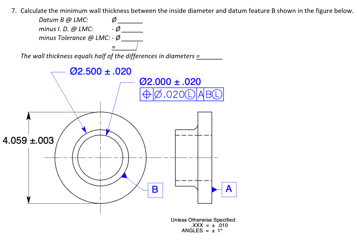 7. Calculate the minimum wall thickness between the inside diameter and datum feature B shown in the figure below.
Datum B @ LMC:
Ø
-Ø
minus I. D. @ LMC:
minus Tolerance @ LMC: - Ø.
=
The wall thickness equals half of the differences in diameters =
Ø2.500
.020
4.059 +.003
Ø2.000 .020
+0.0200 ABO
B
A
Unless otherwise Specified:
.XXX= .010
ANGLES = ± 1°