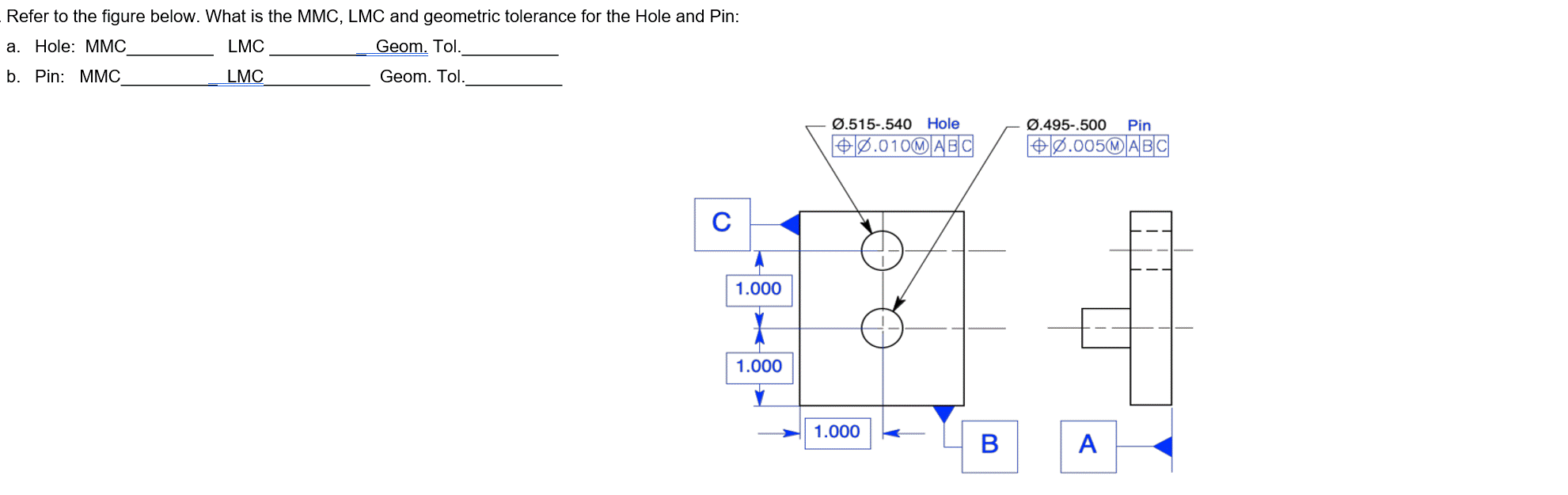Refer to the figure below. What is the MMC, LMC and geometric tolerance for the Hole and Pin:
a. Hole: MMC
LMC
Geom. Tol.
b. Pin: MMC
LMC
Geom. Tol.
C
1.000
1
1.000
Ø.515-.540 Hole
+0.010@ABC
1.000
B
Ø.495-.500 Pin
0.005MABC
A
