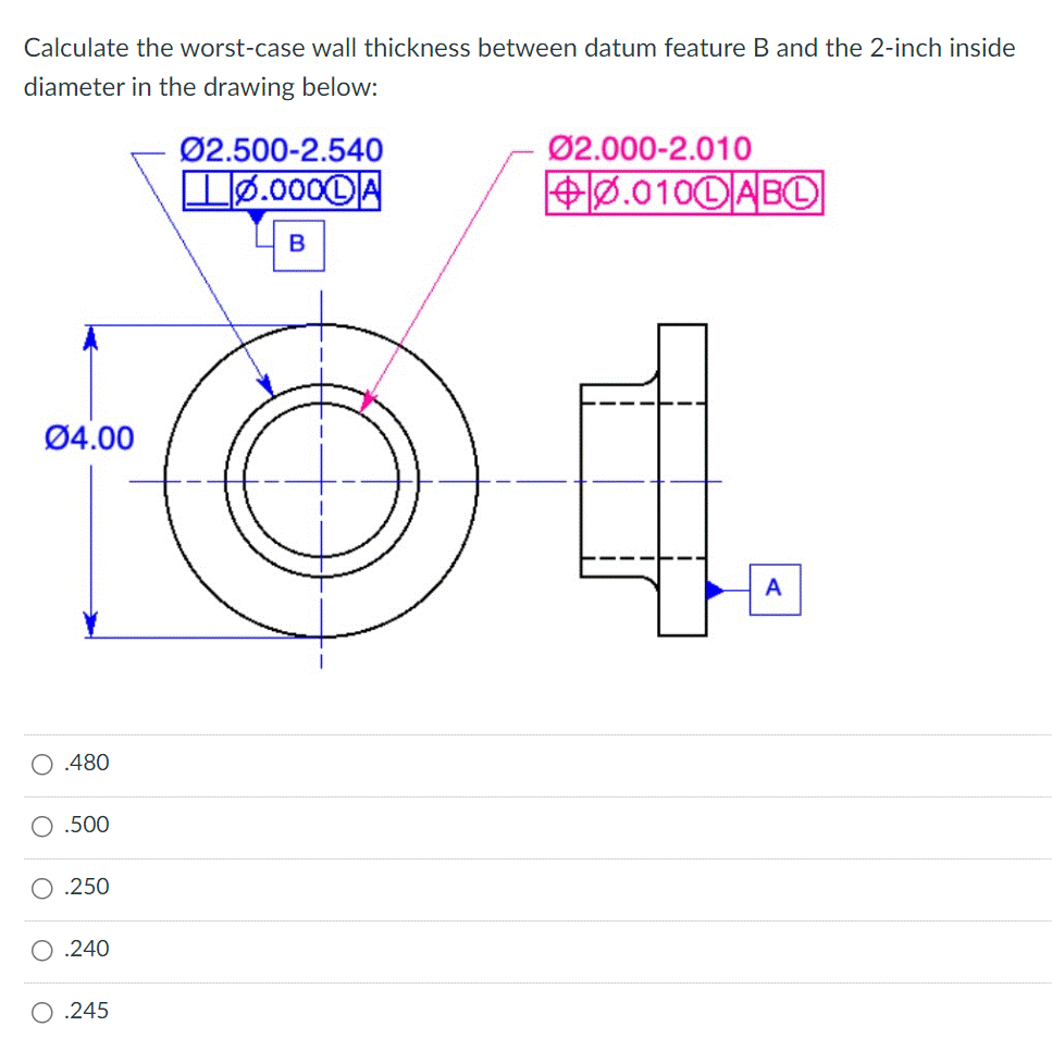 Calculate the worst-case wall thickness between datum feature B and the 2-inch inside
diameter in the drawing below:
04.00
.480
O .500
.250
.240
O .245
Ø2.500-2.540
Lø.000DA
B
Ø2.000-2.010
+0.0100 ABO
A