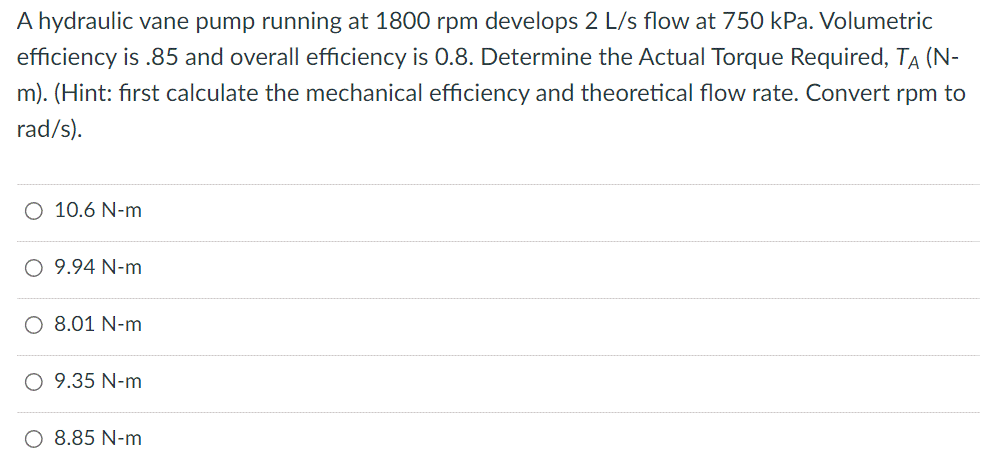 A hydraulic vane pump running at 1800 rpm develops 2 L/s flow at 750 kPa. Volumetric
efficiency is .85 and overall efficiency is 0.8. Determine the Actual Torque Required, TÀ (N-
m). (Hint: first calculate the mechanical efficiency and theoretical flow rate. Convert rpm to
rad/s).
O 10.6 N-m
O 9.94 N-m
O 8.01 N-m
O 9.35 N-m
O 8.85 N-m