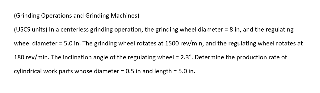 (Grinding Operations and Grinding Machines)
(USCS units) In a centerless grinding operation, the grinding wheel diameter = 8 in, and the regulating
wheel diameter = 5.0 in. The grinding wheel rotates at 1500 rev/min, and the regulating wheel rotates at
180 rev/min. The inclination angle of the regulating wheel = 2.3°º. Determine the production rate of
cylindrical work parts whose diameter = 0.5 in and length = 5.0 in.