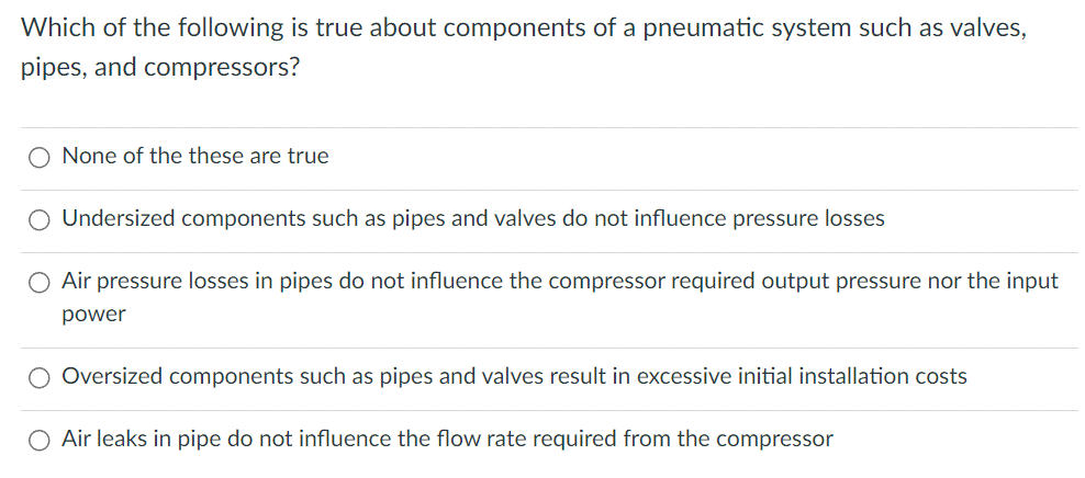 Which of the following is true about components of a pneumatic system such as valves,
pipes, and compressors?
None of the these are true
Undersized components such as pipes and valves do not influence pressure losses
Air pressure losses in pipes do not influence the compressor required output pressure nor the input
power
Oversized components such as pipes and valves result in excessive initial installation costs
Air leaks in pipe do not influence the flow rate required from the compressor
