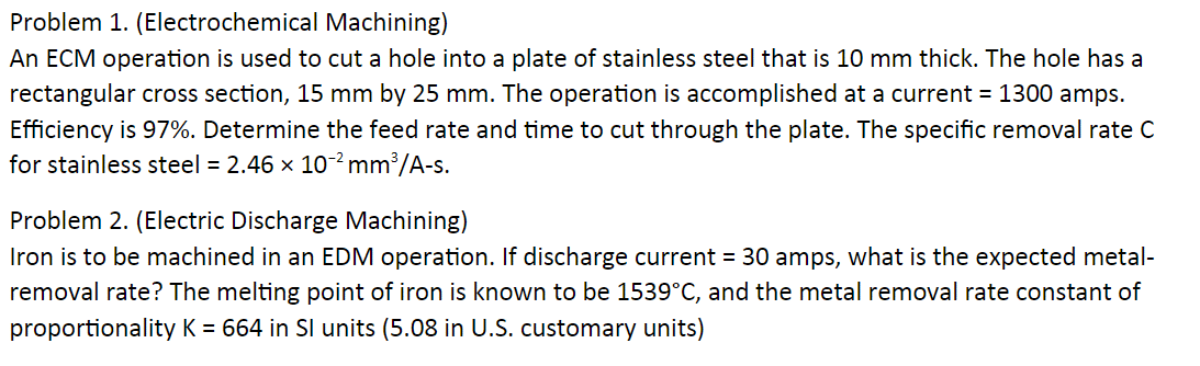 Problem 1. (Electrochemical Machining)
An ECM operation is used to cut a hole into a plate of stainless steel that is 10 mm thick. The hole has a
rectangular cross section, 15 mm by 25 mm. The operation is accomplished at a current = 1300 amps.
Efficiency is 97%. Determine the feed rate and time to cut through the plate. The specific removal rate C
for stainless steel = 2.46 x 10-² mm³/A-s.
Problem 2. (Electric Discharge Machining)
Iron is to be machined in an EDM operation. If discharge current = 30 amps, what is the expected metal-
removal rate? The melting point of iron is known to be 1539°C, and the metal removal rate constant of
proportionality K = 664 in Sl units (5.08 in U.S. customary units)