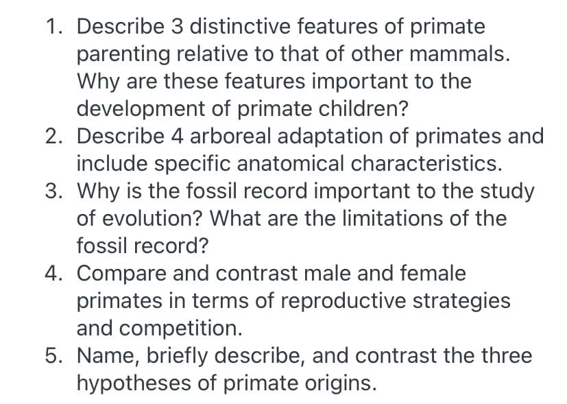 1. Describe 3 distinctive features of primate
parenting relative to that of other mammals.
Why are these features important to the
development of primate children?
2. Describe 4 arboreal adaptation of primates and
include specific anatomical characteristics.
3. Why is the fossil record important to the study
of evolution? What are the limitations of the
fossil record?
4. Compare and contrast male and female
primates in terms of reproductive strategies
and competition.
5. Name, briefly describe, and contrast the three
hypotheses of primate origins.
