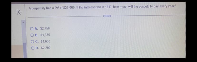 A perpetuity has a PV of $25,000. If the interest rate is 11%, how much will the perpetuity pay every year?
K
OA. $2,750
OB. $1,375
OC. $1,650
OD. $2,200