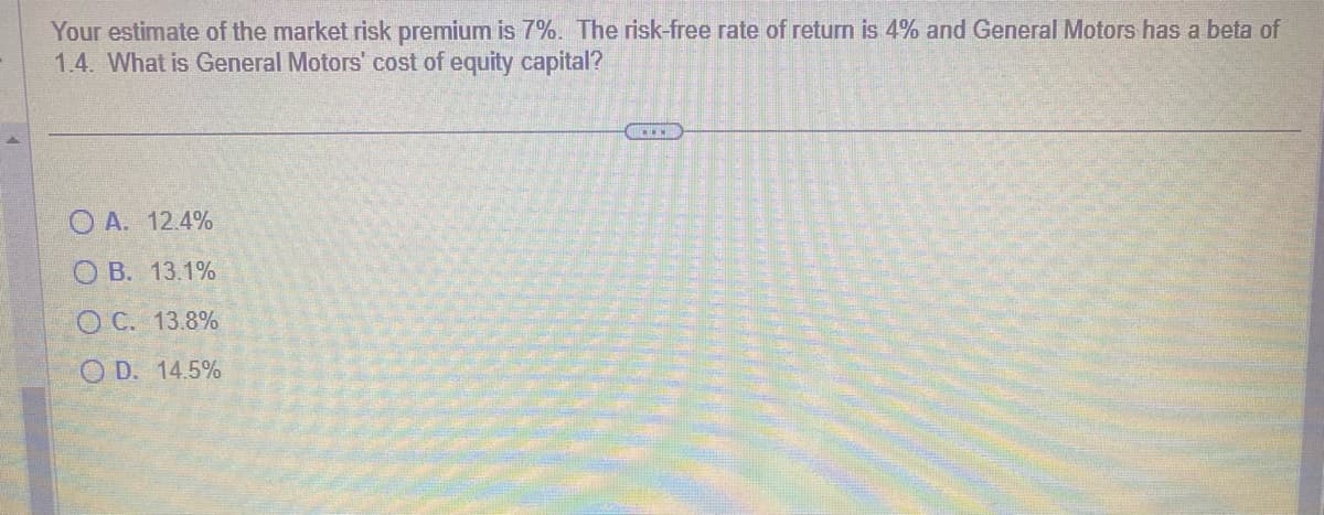 Your estimate of the market risk premium is 7%. The risk-free rate of return is 4% and General Motors has a beta of
1.4. What is General Motors' cost of equity capital?
OA. 12.4%
OB. 13.1%
O C. 13.8%
OD. 14.5%
.....