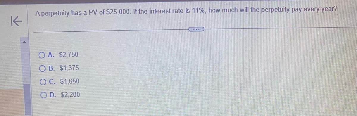 ↑
A perpetuity has a PV of $25,000. If the interest rate is 11%, how much will the perpetuity pay every year?
O A. $2,750
O B. $1,375
O C. $1,650
D. $2,200