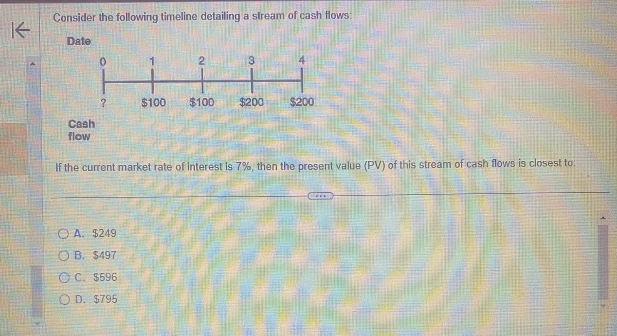个
Consider the following timeline detailing a stream of cash flows:
Date
Cash
flow
0
?
1
A. $249
OB. $497
OC. $596
O D. $795
$100
2
$100
3
$200
$200
If the current market rate of interest is 7%, then the present value (PV) of this stream of cash flows is closest to: