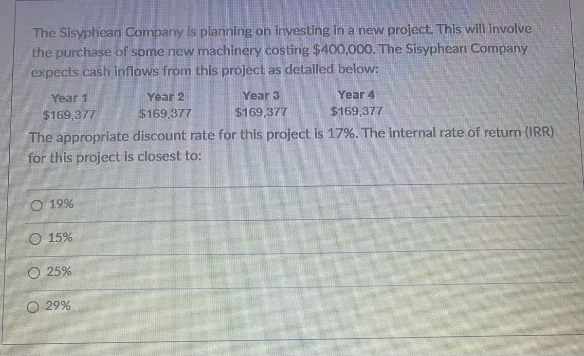 The Sisyphean Company is planning on investing in a new project. This will involve
the purchase of some new machinery costing $400,000. The Sisyphean Company
expects cash inflows from this project as detailed below:
Year 1
$169,377
19%
15%
The appropriate discount rate for this project is 17%. The internal rate of return (IRR)
for this project is closest to:
25%
Year 2
$169,377
Ⓒ29%
Year 3
$169,377
Year 4
$169,377