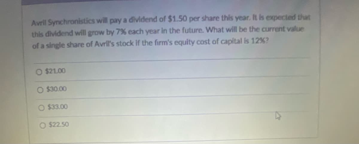 Avril Synchronistics will pay a dividend of $1.50 per share this year. It is expected that
this dividend will grow by 7% each year in the future. What will be the current value
of a single share of Avril's stock if the firm's equity cost of capital is 12%?
$21.00
O $30.00
O $33.00
O $22.50