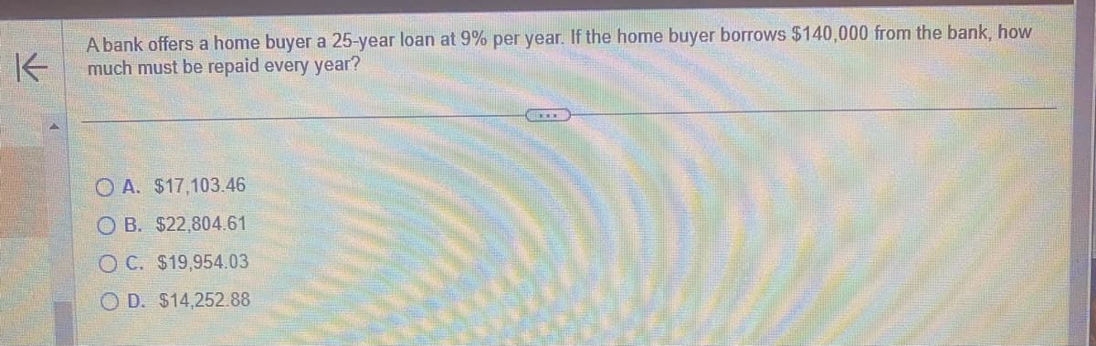 K
A bank offers a home buyer a 25-year loan at 9% per year. If the home buyer borrows $140,000 from the bank, how
much must be repaid every year?
A. $17,103.46
OB. $22,804.61
OC. $19,954.03
OD. $14,252.88
ORNEL