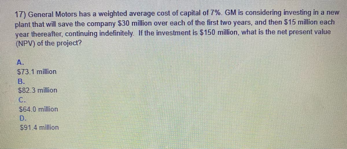 17) General Motors has a weighted average cost of capital of 7%. GM is considering investing in a new
plant that will save the company $30 million over each of the first two years, and then $15 million each
year thereafter, continuing indefinitely. If the investment is $150 million, what is the net present value
(NPV) of the project?
A.
$73.1 million
B.
$82.3 million
C.
$64.0 million
$91.4 million