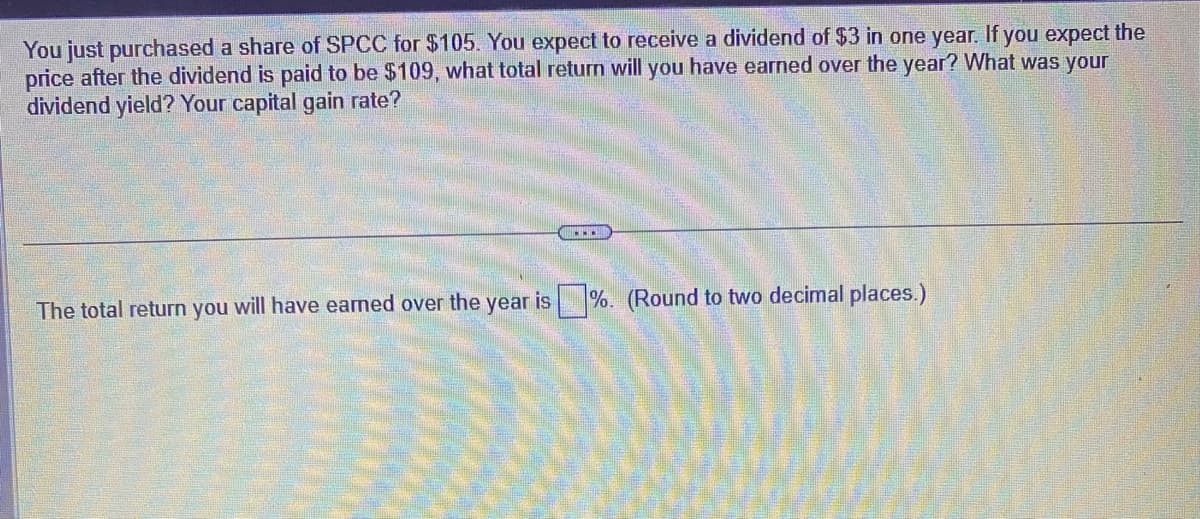 You just purchased a share of SPCC for $105. You expect to receive a dividend of $3 in one year. If you expect the
price after the dividend is paid to be $109, what total return will you have earned over the year? What was your
dividend yield? Your capital gain rate?
The total return you will have earned over the year is %. (Round to two decimal places.)