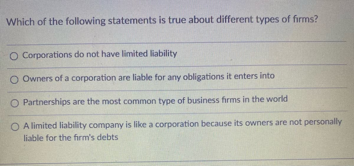 Which of the following statements is true about different types of firms?
O Corporations do not have limited liability
O Owners of a corporation are liable for any obligations it enters into
O Partnerships are the most common type of business firms in the world
O A limited liability company is like a corporation because its owners are not personally
liable for the firm's debts
