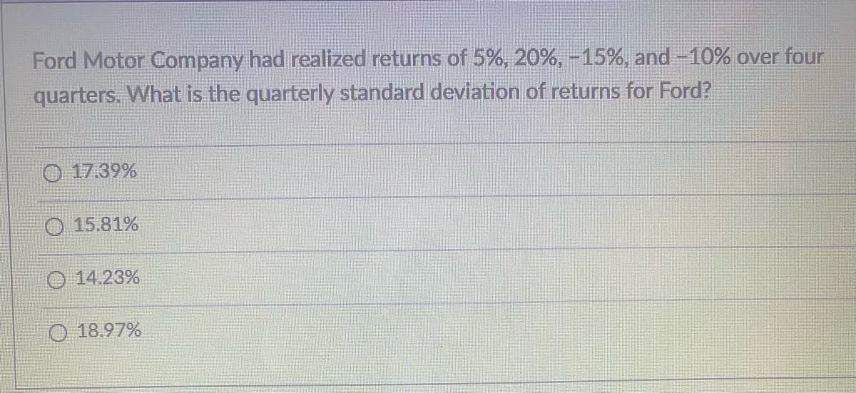 Ford Motor Company had realized returns of 5%, 20%, -15%, and -10% over four
quarters. What is the quarterly standard deviation of returns for Ford?
17.39%
O 15.81%
14.23%
18. 1%