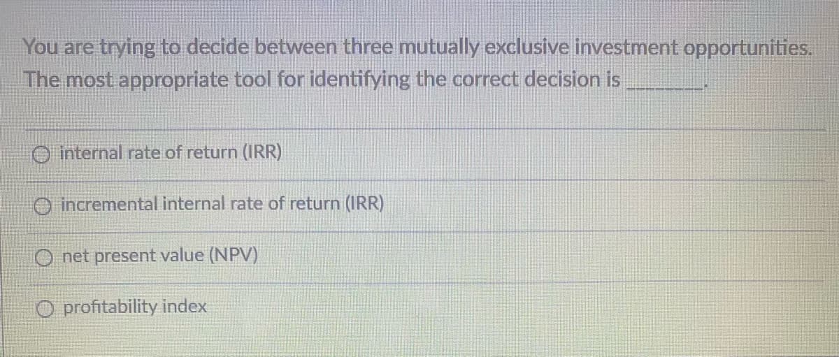 You are trying to decide between three mutually exclusive investment opportunities.
The most appropriate tool for identifying the correct decision is
O internal rate of return (IRR)
O incremental internal rate of return (IRR)
Onet present value (NPV)
O profitability index