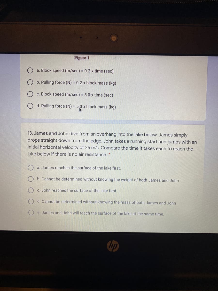 Figure 1
a. Block speed (m/sec) = 0.2 x time (sec)
b. Pulling force (N) = 0.2 x block mass (kg)
c. Block speed (m/sec) = 5.0 x time (sec)
d. Pulling force (N) = 5,0 x block mass (kg)
13. James and John dive from an overhang into the lake below. James simply
drops straight down from the edge. John takes a running start and jumps with an
initial horizontal velocity of 25 m/s. Compare the time it takes each to reach the
lake below if there is no air resistance. *
a. James reaches the surface of the lake first.
b. Cannot be determined without knowing the weight of both James and John.
C. John reaches the surface of the lake first.
d. Cannot be determined without knowing the mass of both James and John
e. James and John will reach the surface of the lake at the same time.
hp
