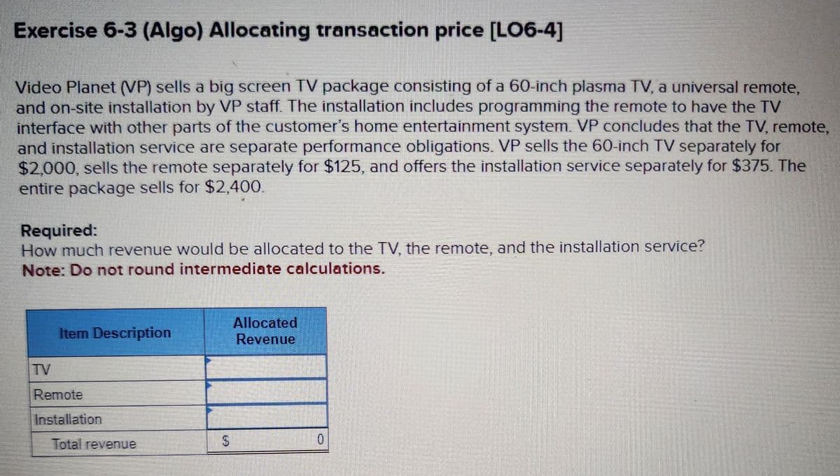 Exercise 6-3 (Algo) Allocating transaction price [LO6-4]
Video Planet (VP) sells a big screen TV package consisting of a 60-inch plasma TV, a universal remote,
and on-site installation by VP staff. The installation includes programming the remote to have the TV
interface with other parts of the customer's home entertainment system. VP concludes that the TV, remote,
and installation service are separate performance obligations. VP sells the 60-inch TV separately for
$2,000, sells the remote separately for $125, and offers the installation service separately for $375. The
entire package sells for $2,400.
Required:
How much revenue would be allocated to the TV, the remote, and the installation service?
Note: Do not round intermediate calculations.
Item Description
Allocated
Revenue
TV
Remote
Installation
Total revenue
$
0