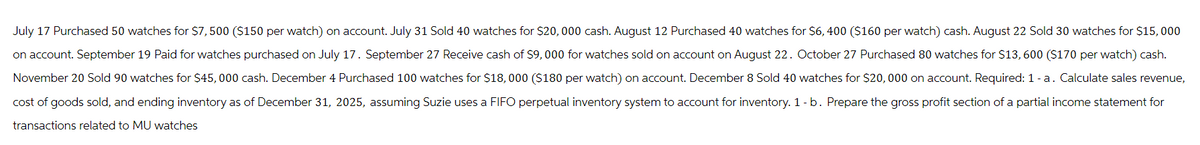 July 17 Purchased 50 watches for $7,500 ($150 per watch) on account. July 31 Sold 40 watches for $20,000 cash. August 12 Purchased 40 watches for $6, 400 ($160 per watch) cash. August 22 Sold 30 watches for $15,000
on account. September 19 Paid for watches purchased on July 17. September 27 Receive cash of $9,000 for watches sold on account on August 22. October 27 Purchased 80 watches for $13,600 ($170 per watch) cash.
November 20 Sold 90 watches for $45,000 cash. December 4 Purchased 100 watches for $18,000 ($180 per watch) on account. December 8 Sold 40 watches for $20,000 on account. Required: 1 - a. Calculate sales revenue,
cost of goods sold, and ending inventory as of December 31, 2025, assuming Suzie uses a FIFO perpetual inventory system to account for inventory. 1 - b. Prepare the gross profit section of a partial income statement for
transactions related to MU watches