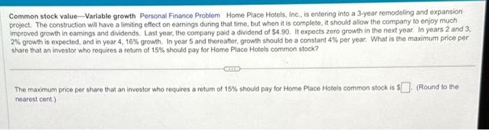 Common stock value Variable growth Personal Finance Problem Home Place Hotels, Inc., is entering into a 3-year remodeling and expansion
project. The construction will have a limiting effect on earnings during that time, but when it is complete, it should allow the company to enjoy much
improved growth in earnings and dividends. Last year, the company paid a dividend of $4.90. It expects zero growth in the next year. In years 2 and 3,
2% growth is expected, and in year 4, 16% growth. In year 5 and thereafter, growth should be a constant 4% per year. What is the maximum price per
share that an investor who requires a return of 15% should pay for Home Place Hotels common stock?
The maximum price per share that an investor who requires a return of 15% should pay for Home Place Hotels common stock is $ (Round to the
nearest cent)