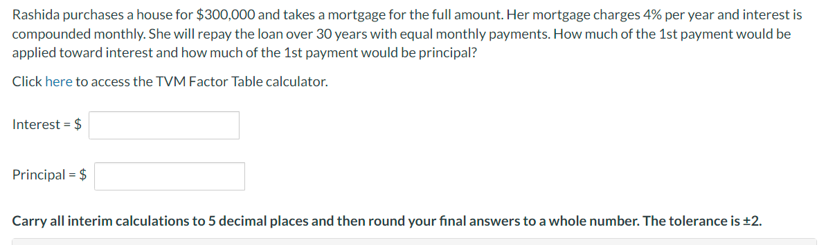 Rashida purchases a house for $300,000 and takes a mortgage for the full amount. Her mortgage charges 4% per year and interest is
compounded monthly. She will repay the loan over 30 years with equal monthly payments. How much of the 1st payment would be
applied toward interest and how much of the 1st payment would be principal?
Click here to access the TVM Factor Table calculator.
Interest = $
Principal = $
Carry all interim calculations to 5 decimal places and then round your final answers to a whole number. The tolerance is ±2.