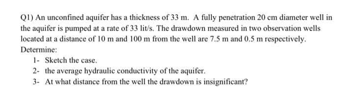 Q1) An unconfined aquifer has a thickness of 33 m. A fully penetration 20 cm diameter well in
the aquifer is pumped at a rate of 33 lit/s. The drawdown measured in two observation wells
located at a distance of 10 m and 100 m from the well are 7.5 m and 0.5 m respectively.
Determine:
1- Sketch the case.
2- the average hydraulic conductivity of the aquifer.
3- At what distance from the well the drawdown is insignificant?
