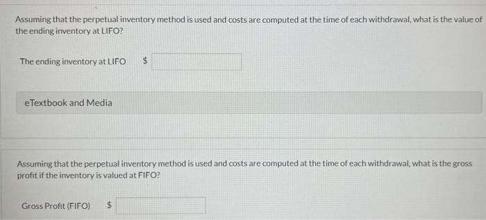 Assuming that the perpetual inventory method is used and costs are computed at the time of each withdrawal, what is the value of
the ending inventory at LIFO?
The ending inventory at LIFO
eTextbook and Media
$
Assuming that the perpetual inventory method is used and costs are computed at the time of each withdrawal, what is the gross
profit if the inventory is valued at FIFO?
Gross Profit (FIFO) $