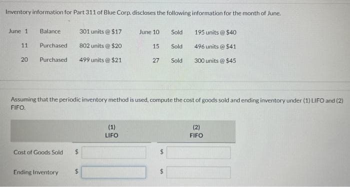 Inventory information for Part 311 of Blue Corp. discloses the following information for the month of June.
June 1
11
20
301 units @ $17
Purchased. 802 units @ $20
Purchased. 499 units @ $21
Balance
Cost of Goods Sold $
Ending Inventory
June 10
(1)
LIFO
15
27
Sold
Assuming that the periodic inventory method is used, compute the cost of goods sold and ending inventory under (1) LIFO and (2)
FIFO.
$
Sold
Sold
195 units@ $40
496 units@ $41
300 units @ $45
(2)
FIFO