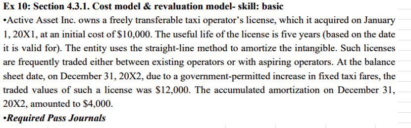 Ex 10: Section 4.3.1. Cost model & revaluation model- skill: basic
•Active Asset Inc. owns a freely transferable taxi operator's license, which it acquired on January
1, 20X1, at an initial cost of $10,000. The useful life of the license is five years (based on the date
it is valid for). The entity uses the straight-line method to amortize the intangible. Such licenses
are frequently traded either between existing operators or with aspiring operators. At the balance
sheet date, on December 31, 20X2, due to a government-permitted increase in fixed taxi fares, the
traded values of such a license was $12,000. The accumulated amortization on December 31,
20X2, amounted to $4,000.
•Required Pass Journals