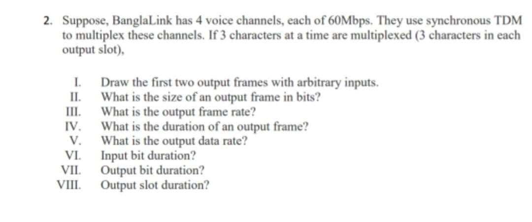 2. Suppose, BanglaLink has 4 voice channels, each of 60Mbps. They use synchronous TDM
to multiplex these channels. If 3 characters at a time are multiplexed (3 characters in each
output slot),
I Draw the first two output frames with arbitrary inputs.
II.
What is the size of an output frame in bits?
What is the output frame rate?
II.
IV.
What is the duration of an output frame?
What is the output data rate?
Input bit duration?
Output bit duration?
Output slot duration?
V.
VI.
VII.
VIII.
