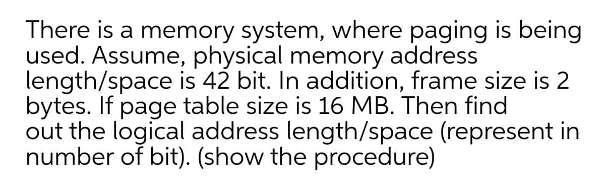 There is a memory system, where paging is being
used. Assume, physical memory address
length/space is 42 bit. In addition, frame size is 2
bytes. If page table size is 16 MB. Then find
out the logical address length/space (represent in
number of bit). (show the procedure)
