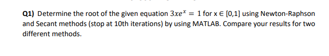 Q1) Determine the root of the given equation 3xe* = 1 for x € [0,1] using Newton-Raphson
and Secant methods (stop at 10th iterations) by using MATLAB. Compare your results for two
different methods.
