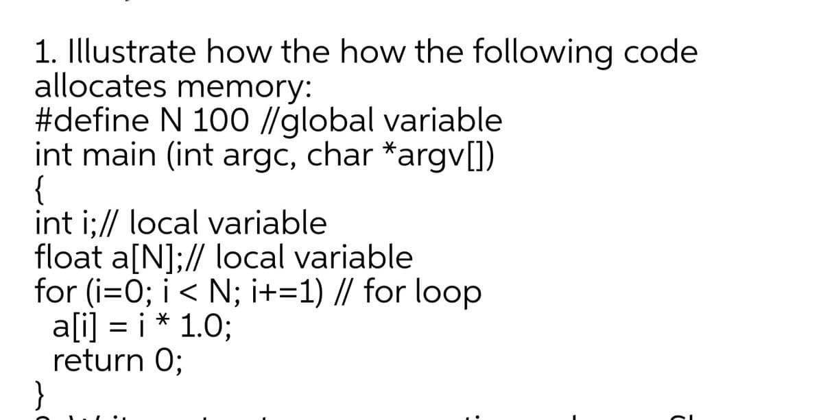 1. Illustrate how the how the following code
allocates memory:
#define N 100 //global variable
int main (int argc, char *argv[])
{
int i;// local variable
float a[N];// local variable
for (i=0; i < N; i+=1) // for loop
a[i] = i * 1.0;
return 0;
}
