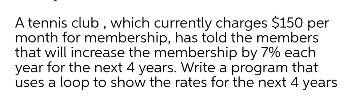 A tennis club , which currently charges $150 per
month for membership, has told the members
that will increase the membership by 7% each
year for the next 4 years. Write a program that
uses a loop to show the rates for the next 4 years
