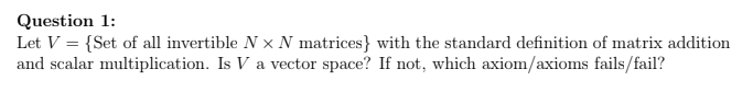 Question 1:
Let V = {Set of all invertible × N matrices} with the standard definition of matrix addition
and scalar multiplication. Is V a vector space? If not, which axiom/axioms fails/fail?
