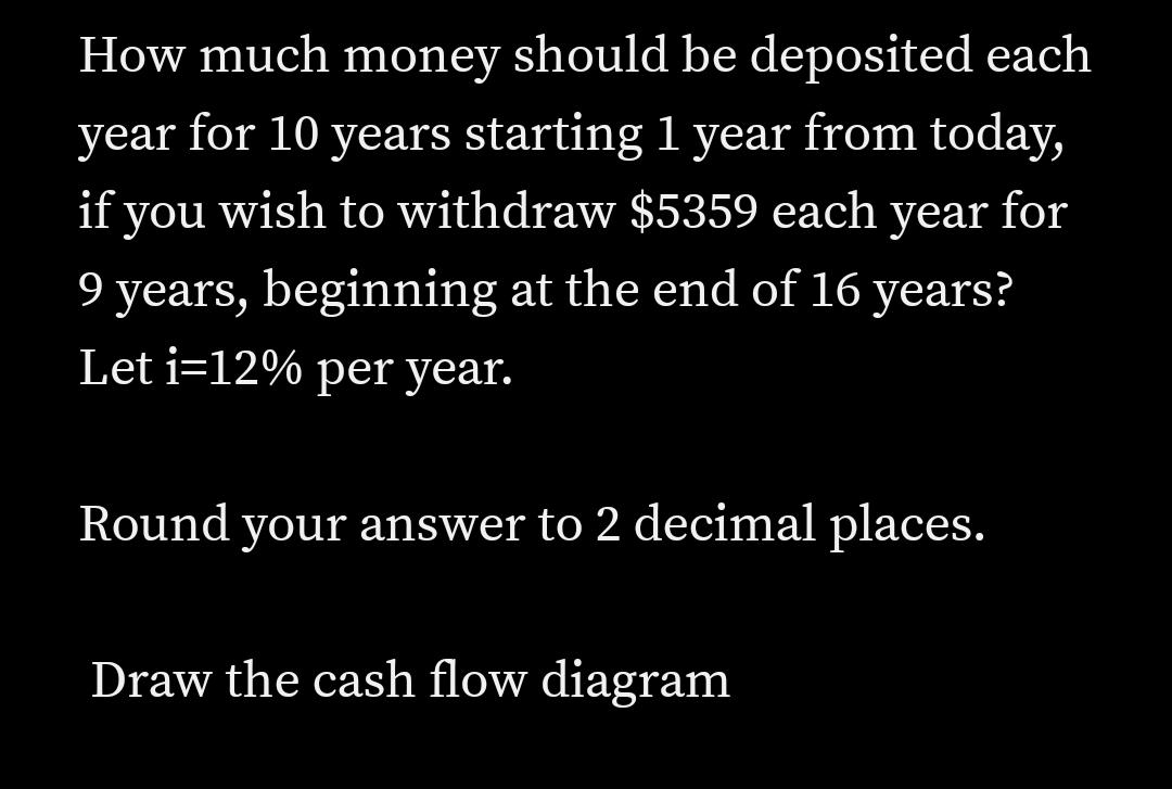 How much money should be deposited each
year for 10 years starting 1 year from today,
if you wish to withdraw $5359 each year for
9 years, beginning at the end of 16 years?
Let i=12% per year.
Round your answer to 2 decimal places.
Draw the cash flow diagram