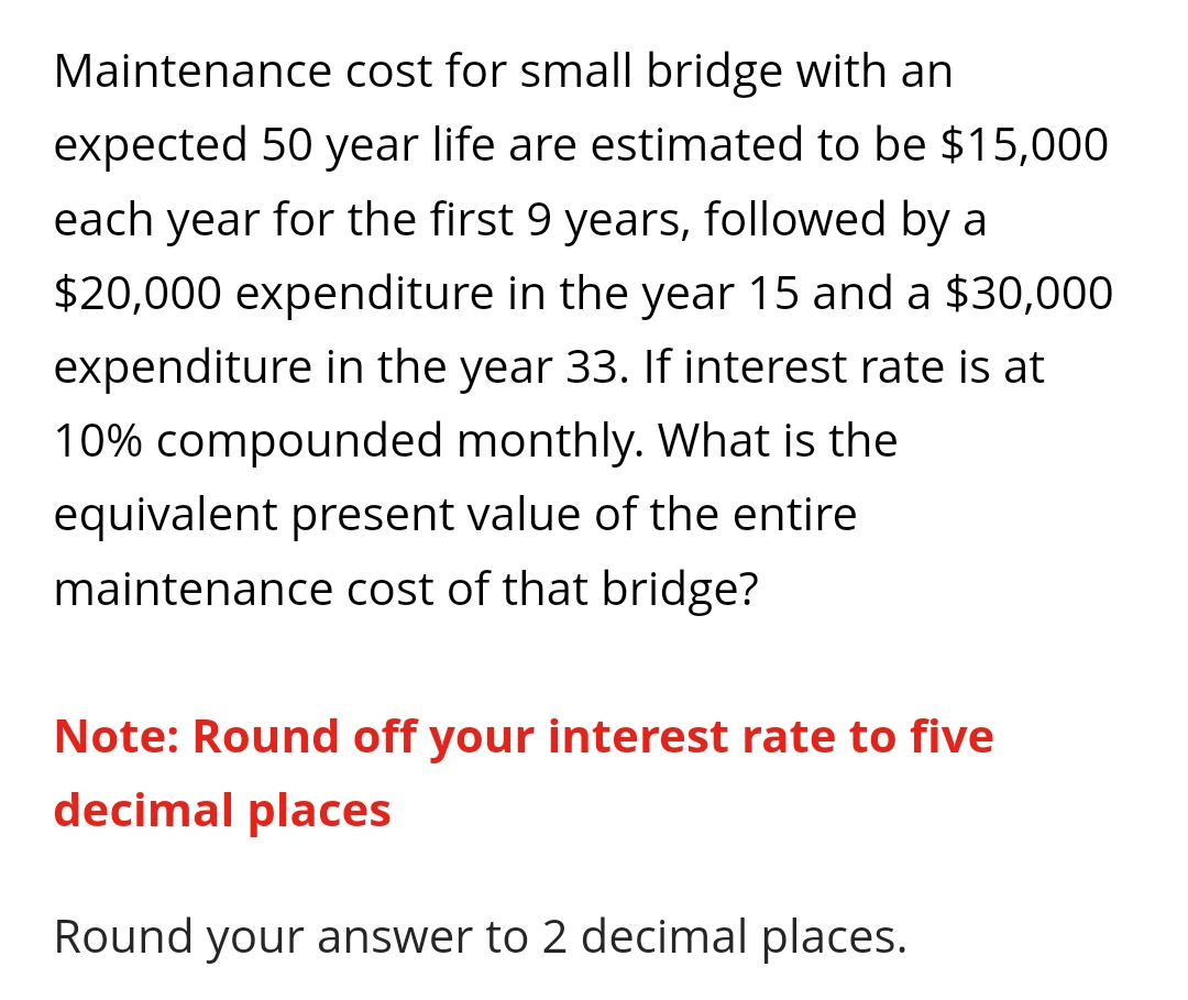 Maintenance cost for small bridge with an
expected 50 year life are estimated to be $15,000
each year for the first 9 years, followed by a
$20,000 expenditure in the year 15 and a $30,000
expenditure in the year 33. If interest rate is at
10% compounded monthly. What is the
equivalent present value of the entire
maintenance cost of that bridge?
Note: Round off your interest rate to five
decimal places
Round your answer to 2 decimal places.
