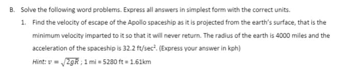 B. Solve the following word problems. Express all answers in simplest form with the correct units.
1. Find the velocity of escape of the Apollo spaceship as it is projected from the earth's surface, that is the
minimum velocity imparted to it so that it will never return. The radius of the earth is 4000 miles and the
acceleration of the spaceship is 32.2 ft/sec². (Express your answer in kph)
Hint: v = √√2gR; 1 mi = 5280 ft = 1.61km