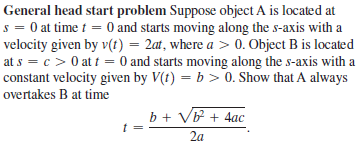 General head start problem Suppose object A is located at
s = 0 at time t = 0 and starts moving along the s-axis with a
velocity given by v(t) = 2at, where a > 0. Object B is located
at s = c > 0 at t = 0 and starts moving along the s-axis with a
constant velocity given by V(t) = b > 0. Show that A always
overtakes B at time
b + V + 4ac
t =
2a
