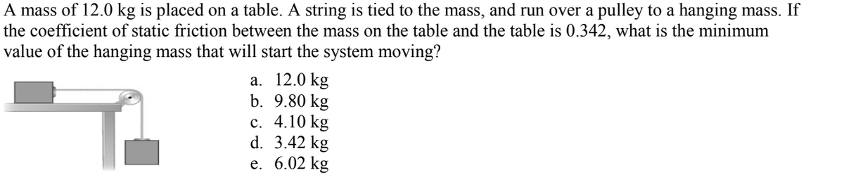 A mass of 12.0 kg is placed on a table. A string is tied to the mass, and run over a pulley to a hanging mass. If
the coefficient of static friction between the mass on the table and the table is 0.342, what is the minimum
value of the hanging mass that will start the system moving?
а. 12.0 kg
b. 9.80 kg
с. 4.10 kg
d. 3.42 kg
е. 6.02 kg
