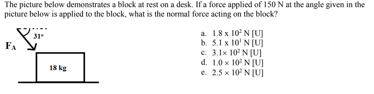 The picture below demonstrates a block at rest on a desk. If a force applied of 150 N at the angle given in the
picture below is applied to the block, what is the normal force acting on the block?
а. 1.8 х 10° N [U]
b. 5.1 x 10' N [U]
c. 3.1x 10² N [U]
d. 1.0 x 10² N [U]
е. 2.5 х 102 N [U]
31°
FA
18 kg
