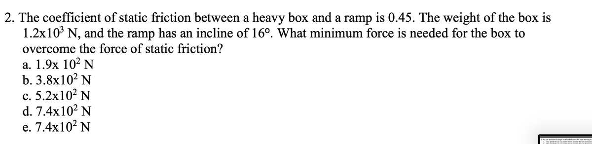 2. The coefficient of static friction between a heavy box and a ramp is 0.45. The weight of the box is
1.2x10 N, and the ramp has an incline of 16°. What minimum force is needed for the box to
overcome the force of static friction?
a. 1.9x 10² N
b. 3.8x10? N
с. 5.2х102 N
d. 7.4x10² N
е. 7.4x102 N
1. As you increase the angle on a banked curve for a car moving in
The speod the car can safely travel around the tum increases
