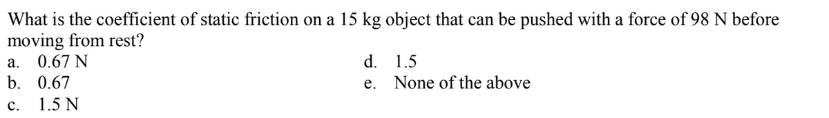 What is the coefficient of static friction on a 15 kg object that can be pushed with a force of 98 N before
moving from rest?
0.67 N
а.
d.
1.5
b. 0.67
e. None of the above
с.
1.5 N
