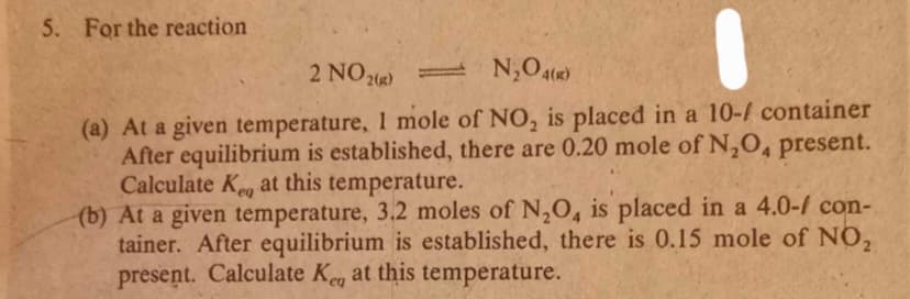5. For the reaction
2 NO2) N,O4(«)
(a) At a given temperature, 1 mole of NO, is placed in a 10-4 container
After equilibrium is established, there are 0.20 mole of N,O, present.
Calculate Kg at this temperature.
(b) At a given temperature, 3.2 moles of N,O, is placed in a 4.0-/ con-
tainer. After equilibrium is established, there is 0.15 mole of NO,
present. Calculate Keg at this temperature.
