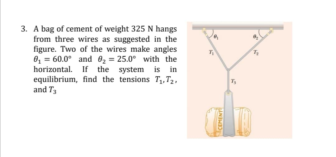 3. A bag of cement of weight 325 N hangs
from three wires as suggested in the
figure. Two of the wires make angles
0, = 60.0° and 02 = 25.0° with the
horizontal.
T2
%3D
If
the system
is
in
equilibrium, find the tensions T1,T2,
and T3
T3
CEMENT
