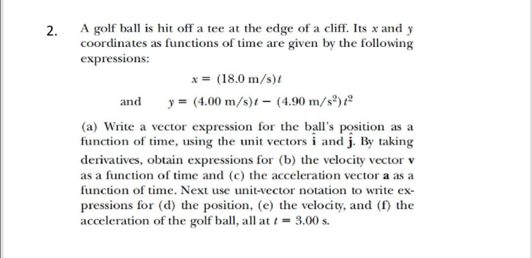 A golf ball is hit off a tee at the edge of a cliff. Its x and y
coordinates as functions of time are given by the following
expressions:
2.
x = (18.0 m/s)t
and
y = (4.00 m/s)t – (4.90 m/s²) t²
(a) Write a vector expression for the ball's position as a
function of time, using the unit vectors i and j. By taking
derivatives, obtain expressions for (b) the velocity vector v
as a function of time and (c) the acceleration vector a as a
function of time. Next use unit-vector notation to write ex-
pressions for (d) the position, (e) the velocity, and (f) the
acceleration of the golf ball, all at t = 3.00 s.
