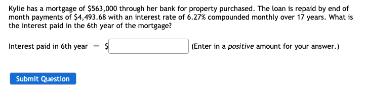Kylie has a mortgage of $563,000 through her bank for property purchased. The loan is repaid by end of
month payments of $4,493.68 with an interest rate of 6.27% compounded monthly over 17 years. What is
the interest paid in the 6th year of the mortgage?
Interest paid in 6th year = $
(Enter in a positive amount for your answer.)
Submit Question

