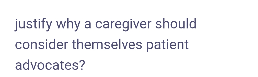 justify why a caregiver should
consider themselves patient
advocates?